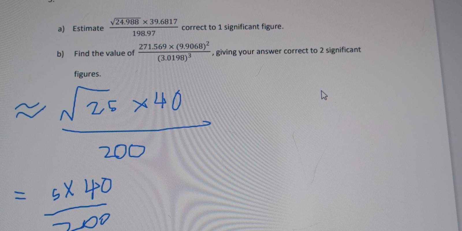 Estimate  (sqrt(24.988)* 39.6817)/198.97  correct to 1 significant figure. 
b) Find the value of frac 271.569* (9.9068)^2(3.0198)^3 , giving your answer correct to 2 significant 
figures.