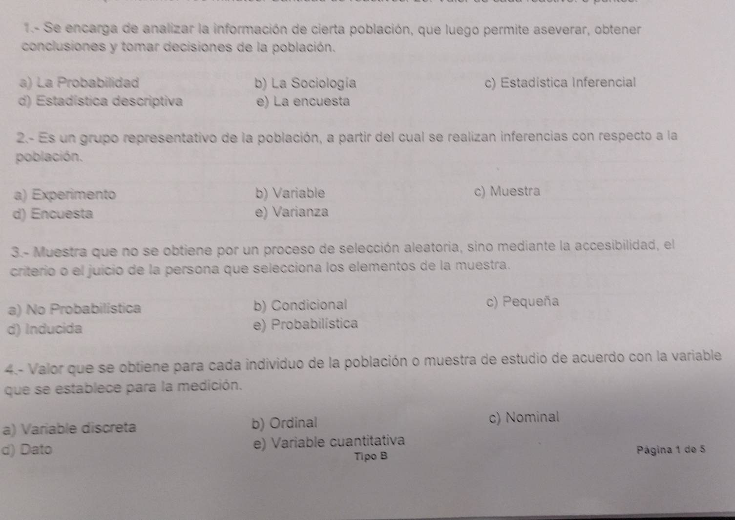 1.- Se encarga de analizar la información de cierta población, que luego permite aseverar, obtener
conclusiones y tomar decisiones de la población.
a) La Probabilidad b) La Sociología c) Estadistica Inferencial
d) Estadística descriptiva e) La encuesta
2.- Es un grupo representativo de la población, a partir del cual se realizan inferencias con respecto a la
población.
a) Experimento b) Variable c) Muestra
d) Encuesta e) Varianza
3.- Muestra que no se obtiene por un proceso de selección aleatoria, sino mediante la accesibilidad, el
criterio o el juicio de la persona que selecciona los elementos de la muestra.
a) No Probabilística b) Condicional c) Pequeña
d) Inducida e) Probabilística
4.- Valor que se obtiene para cada individuo de la población o muestra de estudio de acuerdo con la variable
que se establece para la medición.
a) Variable discreta b) Ordinal c) Nominal
d) Dato e) Variable cuantitativa
Tipo B Página 1 de 5