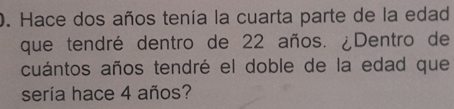 Hace dos años tenía la cuarta parte de la edad 
que tendré dentro de 22 años. ¿Dentro de 
cuántos años tendré el doble de la edad que 
sería hace 4 años?