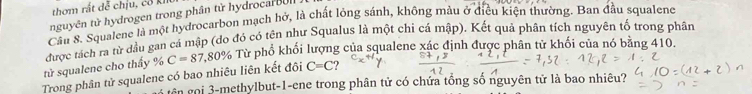 thơm rất đễ chịu, cô kht 
nguyên tử hydrogen trong phân từ hydrocar B n 
Cầu 8. Squalene là một hydrocarbon mạch hở, là chất lỏng sánh, không màu ở điều kiện thường. Ban đầu squalene 
được tách ra từ dầu gan cá mập (do đó có tên như Squalus là một chi cá mập). Kết quả phân tích nguyên tố trong phân 
Trong phân tử squalene có bao nhiêu liên kết đôi C=87,80% Từ phổ khối lượng của squalene xác định được phân tử khối của nó băng 410. 
tử squalene cho thấy %
C=C
gên gọi 3 -methylbut-1-ene trong phân tử có chứa tổng số nguyên tử là bao nhiêu?