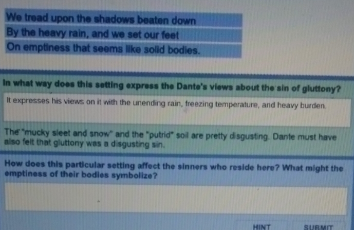 In what way does this setting express the Dante's views about the sin of gluttony? 
It expresses his views on it with the unending rain, freezing temperature, and heavy burden. 
The "mucky sleet and snow" and the "putrid" soil are pretty disgusting. Dante must have 
also felt that gluttony was a disgusting sin. 
How does this particular setting affect the sinners who reside here? What might the 
emptiness of their bodies symbolize? 
HINT