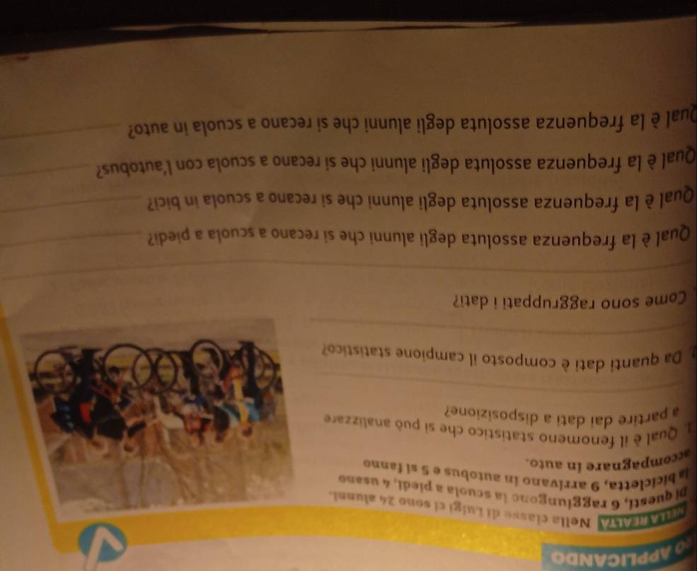 APPLICANDO 
MLLAREALA Nella classe di Luigi ci sono 24 alunni. 
Di questi, 6 raggiungono la scuola a piedi, 4 usano 
labicicletta, 9 arrívano in autobus e 5 si fanno 
accompagnare in auto. 
1. Qual è il fenomeno statistico che si può analizzare 
a partire dai dati a disposizione? 
_ 
_ 
. Da quanti dati è composto il campione statistico? 
Come sono raggruppati i dati? 
_ 
Qual è la frequenza assoluta degli alunni che si recano a scuola a piedi? 
_ 
Qual è la frequenza assoluta degli alunni che si recano a scuola in bici 
_ 
Qual è la frequenza assoluta degli alunni che si recano a scuola con l'autobus? 
_ 
Qual è la frequenza assoluta degli alunni che si recano a scuola in auto? 
_