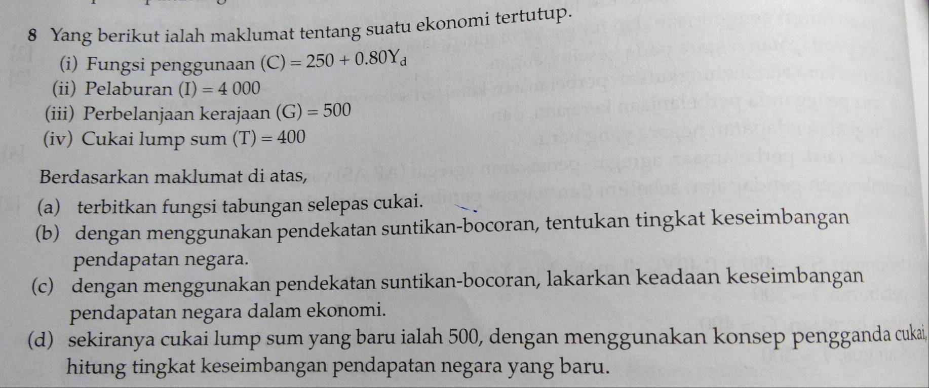 Yang berikut ialah maklumat tentang suatu ekonomi tertutup. 
(i) Fungsi penggunaan (C)=250+0.80Y_d
(ii) Pelaburan (I)=4000
(iii) Perbelanjaan kerajaan (G)=500
(iv) Cukai lump sum (T)=400
Berdasarkan maklumat di atas, 
(a) terbitkan fungsi tabungan selepas cukai. 
(b) dengan menggunakan pendekatan suntikan-bocoran, tentukan tingkat keseimbangan 
pendapatan negara. 
(c) dengan menggunakan pendekatan suntikan-bocoran, lakarkan keadaan keseimbangan 
pendapatan negara dalam ekonomi. 
(d) sekiranya cukai lump sum yang baru ialah 500, dengan menggunakan konsep pengganda cukai, 
hitung tingkat keseimbangan pendapatan negara yang baru.