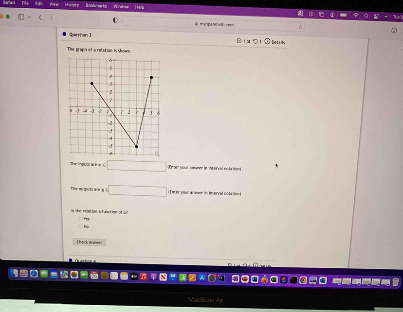 Safari Edit View History Bookmarks Window
≌ myopenmath.com
Question 3 Details

The graph of a relation is shown.
The inputs are z∈ □ (Enter your answer in interval notation)
The outputs are y y∈ □ (Entér your answer in interval notation)
Is the relation a function of æ?
Yes
No
Check Answer
Z 1 nt
MacBook Air