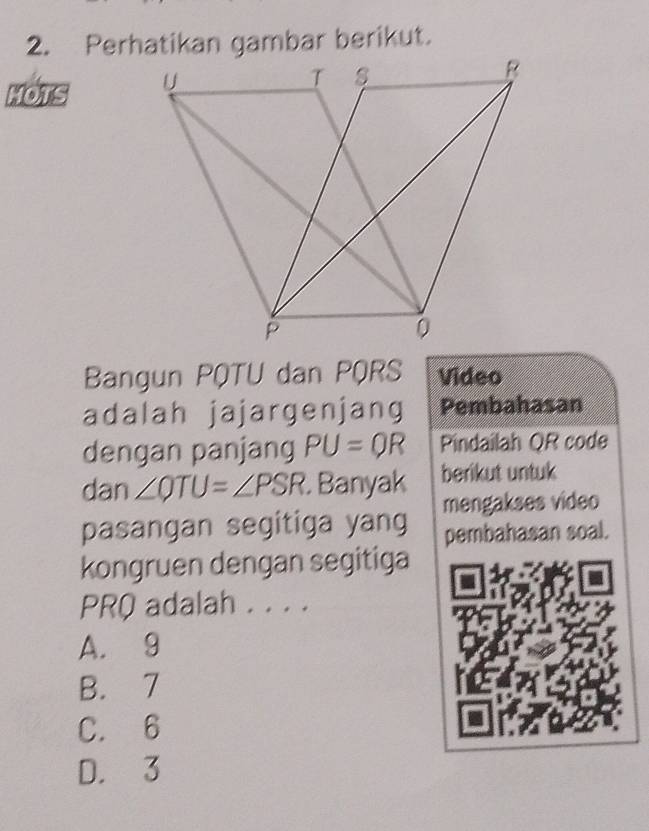 Perhatikan gambar berikut.
MOTS 
Bangun PQTU dan PQRS Video
adalah jajargenjang Pembahasan
dengan panjang PU=QR Pindailah QR code
dan ∠ QTU=∠ PSR Banyak berikut untuk
pasangan segitiga yang mengakses video
pembahasan soal.
kongruen dengan segitiga
PRQ adalah . . . .
A. 9
B. 7
C. 6
D. 3