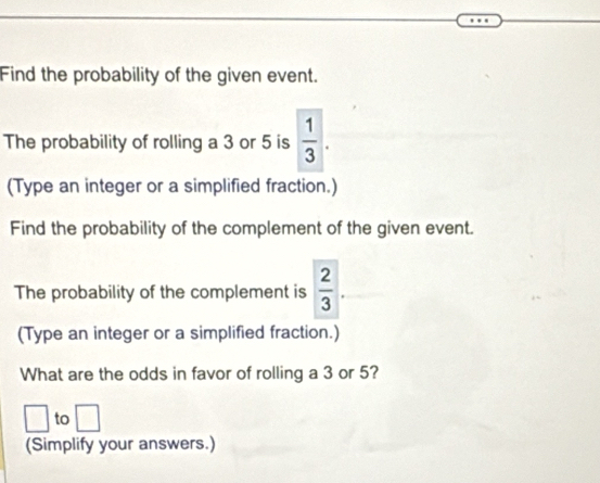 Find the probability of the given event. 
The probability of rolling a 3 or 5 is  1/3 . 
(Type an integer or a simplified fraction.) 
Find the probability of the complement of the given event. 
The probability of the complement is  2/3 . 
(Type an integer or a simplified fraction.) 
What are the odds in favor of rolling a 3 or 5? 
to 
□ 
(Simplify your answers.)