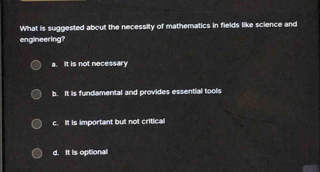 What is suggested about the necessity of mathematics in fields like science and
engineering?
a. It is not necessary
b. It is fundamental and provides essential tools
c. It is important but not critical
d. It is optional