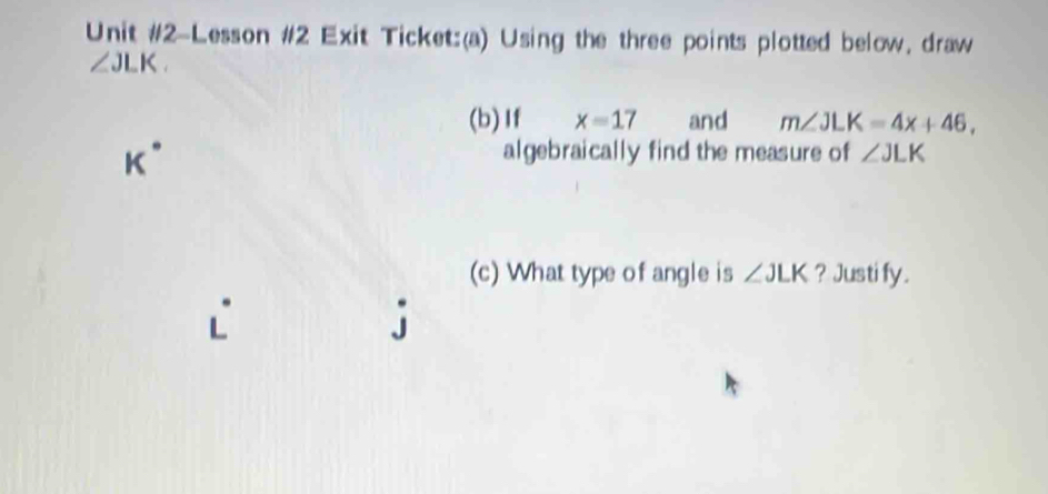 Unit #2-Lesson #2 Exit Ticket:(a) Using the three points plotted below, draw
∠ JLK. 
(b)If x=17 and m∠ JLK=4x+46,
K°
algebraically find the measure of ∠ JLK
(c) What type of angle is ∠ JLK ? Justi fy. 
`