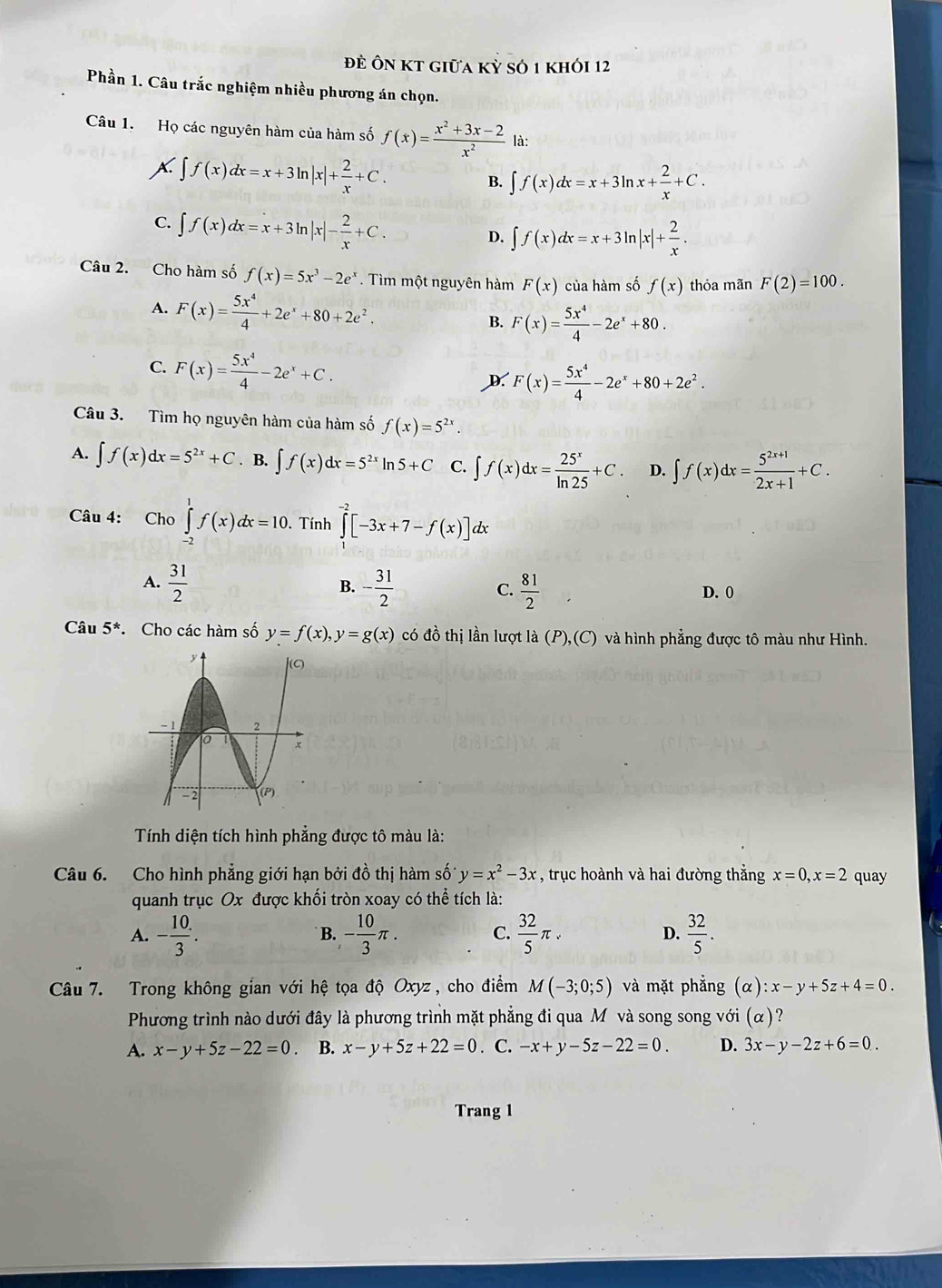 đề Ôn kt giữa kỳ số 1 khói 12
Phần 1. Câu trắc nghiệm nhiều phương án chọn.
Câu 1. Họ các nguyên hàm của hàm số f(x)= (x^2+3x-2)/x^2  là:
∈t f(x)dx=x+3ln |x|+ 2/x +C.
B. ∈t f(x)dx=x+3ln x+ 2/x +C.
C. ∈t f(x)dx=x+3ln |x|- 2/x +C.
D. ∈t f(x)dx=x+3ln |x|+ 2/x .
Câu 2. Cho hàm số f(x)=5x^3-2e^x. Tìm một nguyên hàm F(x) của hàm số f(x) thỏa mãn F(2)=100.
A. F(x)= 5x^4/4 +2e^x+80+2e^2. B. F(x)= 5x^4/4 -2e^x+80.
C. F(x)= 5x^4/4 -2e^x+C.
D. F(x)= 5x^4/4 -2e^x+80+2e^2.
Câu 3. Tìm họ nguyên hàm của hàm số f(x)=5^(2x).
A. ∈t f(x)dx=5^(2x)+C. B. ∈t f(x)dx=5^(2x)ln 5+C C. ∈t f(x)dx= 25^x/ln 25 +C. D. ∈t f(x)dx= (5^(2x+1))/2x+1 +C.
Câu 4: Cho ∈tlimits _(-2)^1f(x)dx=10.. Tính ∈tlimits _1^((-2)[-3x+7-f(x)]dx
A. frac 31)2 - 31/2   81/2 
B.
C. D. 0
Câu 5^* Cho các hàm số y=f(x),y=g(x) có đồ thị lần lượt là (P),(C) và hình phẳng được tô màu như Hình.
Tính diện tích hình phẳng được tô màu là:
Câu 6. Cho hình phẳng giới hạn bởi đồ thị hàm số y=x^2-3x , trục hoành và hai đường thắng x=0,x=2 quay
quanh trục Ox được khối tròn xoay có thể tích là:
A. - 10/3 . - 10/3 π . C.  32/5 π . D.  32/5 .
B.
Câu 7. Trong không gian với hệ tọa độ Oxyz, cho điểm M(-3;0;5) và mặt phẳng (alpha ):x-y+5z+4=0.
Phương trình nào dưới đây là phương trình mặt phẳng đi qua Mô và song song với (alpha ) ?
A. x-y+5z-22=0 B. x-y+5z+22=0. C. -x+y-5z-22=0. D. 3x-y-2z+6=0.
Trang 1