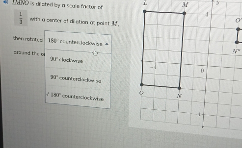 LMNO is dilated by a scale factor of
 1/3  with a center of dilation at point M.
then rotated 180° counterclockwise
around the o clockwise
90°
90° counterclockwise
√ 180° counterclockwise