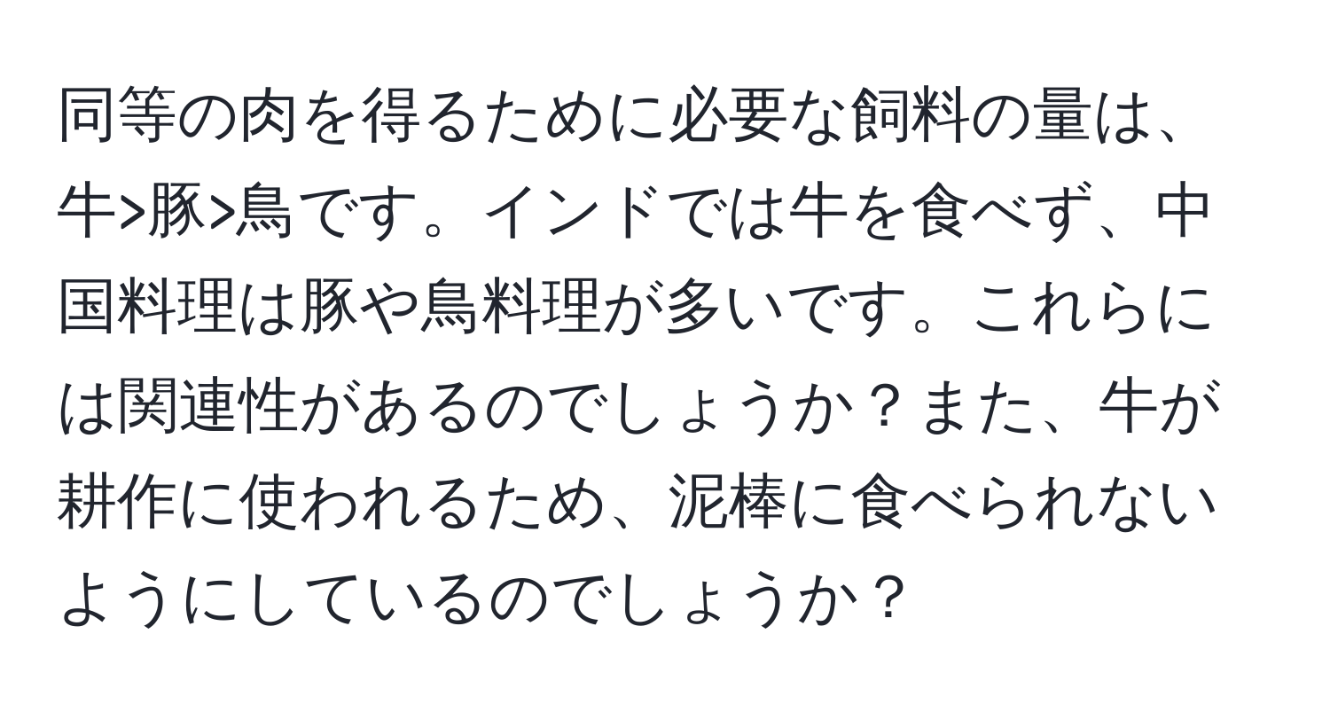 同等の肉を得るために必要な飼料の量は、牛>豚>鳥です。インドでは牛を食べず、中国料理は豚や鳥料理が多いです。これらには関連性があるのでしょうか？また、牛が耕作に使われるため、泥棒に食べられないようにしているのでしょうか？