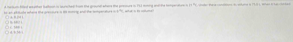 A helium-filled weather balloon is launched from the ground where the pressure is 752 mmHg and the temperature is 21°C. Under these conditions its volume is 75.0 L. When it has climbed
to an altitude where the pressure is 89 mmifg and the temperature in 0°C what is its volume?
b. 682 L a. 8.24 L
d. 0.56 L c. 588 L