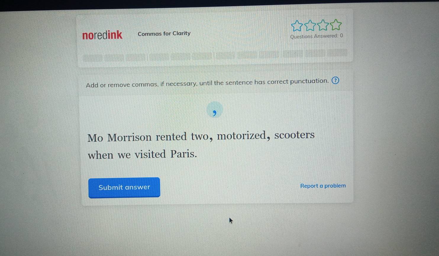 noredink Commas for Clarity 
Questions Answered: 0 
Add or remove commas, if necessary, until the sentence has correct punctuation. 
Mo Morrison rented two, motorized, scooters 
when we visited Paris. 
Submit answer Report a problem