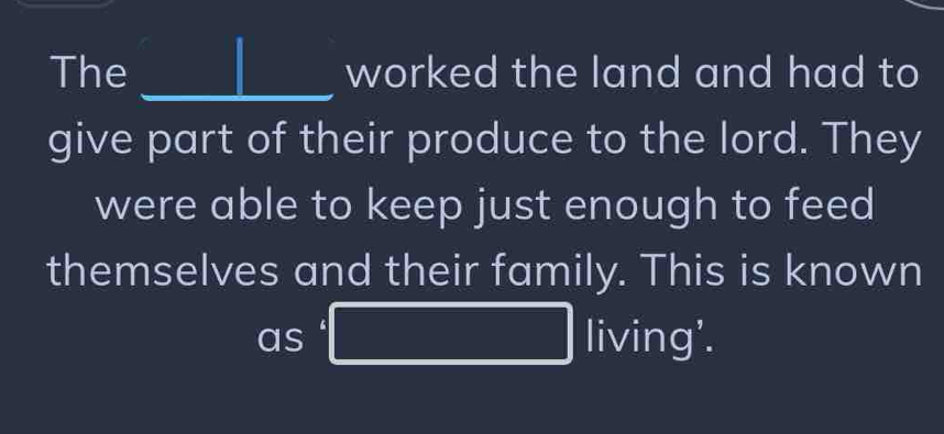 The _worked the land and had to 
give part of their produce to the lord. They 
were able to keep just enough to feed 
themselves and their family. This is known 
as PM= □ /□    1/2 =□ □  living'.