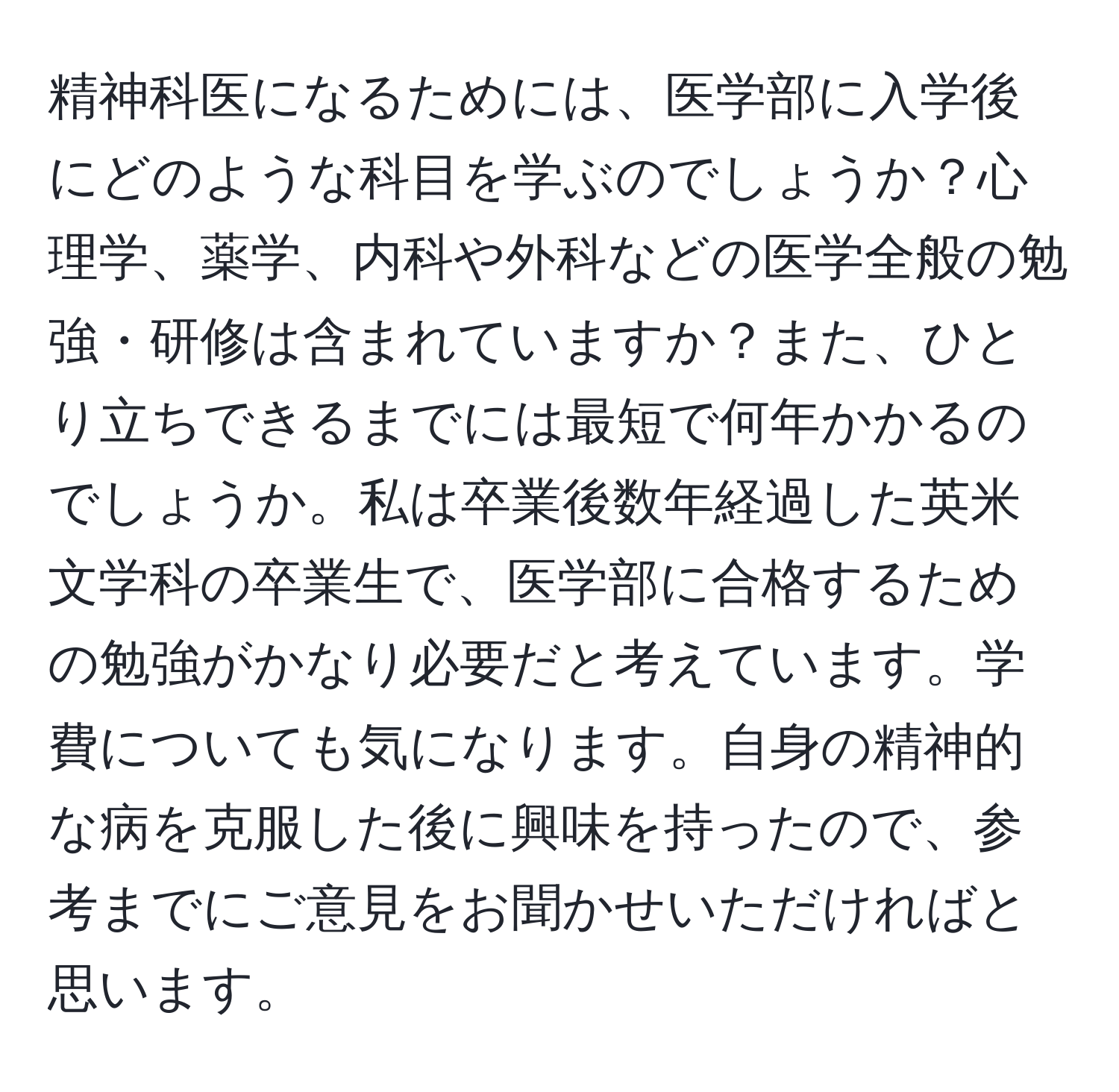 精神科医になるためには、医学部に入学後にどのような科目を学ぶのでしょうか？心理学、薬学、内科や外科などの医学全般の勉強・研修は含まれていますか？また、ひとり立ちできるまでには最短で何年かかるのでしょうか。私は卒業後数年経過した英米文学科の卒業生で、医学部に合格するための勉強がかなり必要だと考えています。学費についても気になります。自身の精神的な病を克服した後に興味を持ったので、参考までにご意見をお聞かせいただければと思います。