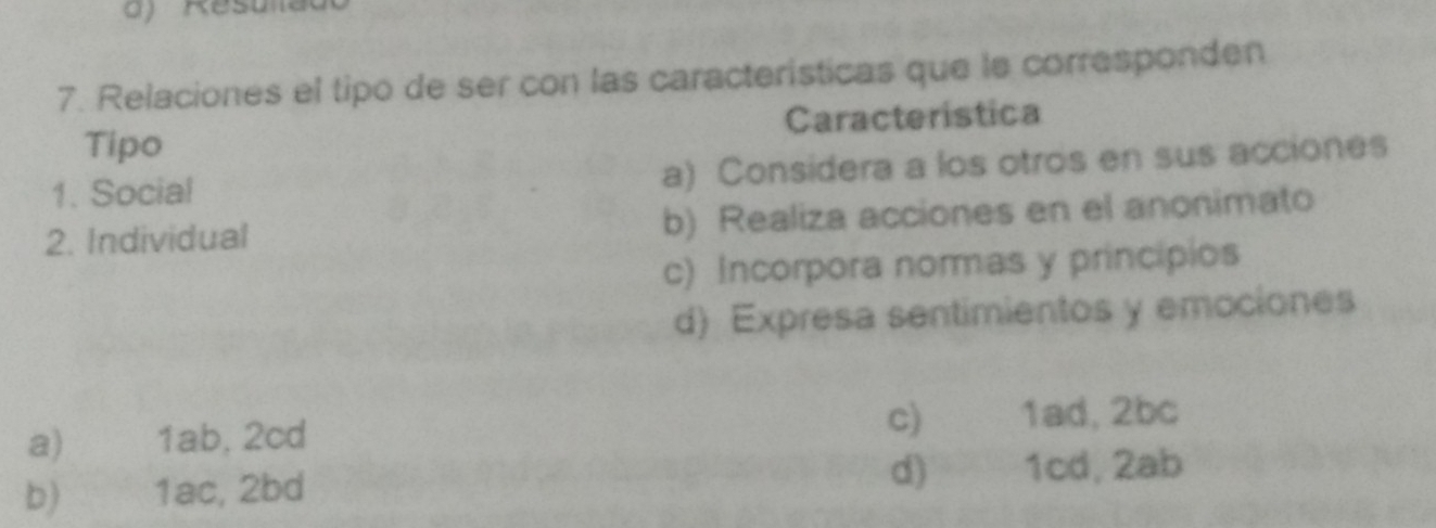 Relaciones el tipo de ser con las caracteristicas que le corresponden
Tipo Caracteristica
1. Social a) Considera a los otros en sus acciones
2. Individual b) Realiza acciones en el anonimato
c) Incorpora normas y princípios
d) Expresa sentimientos y emociones
a) 1ab, 2cd
c) 1ad, 2bc
d)
b) 1ac, 2bd 1cd, 2ab