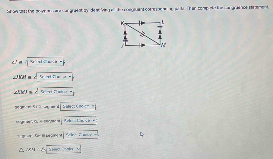 Show that the polygons are congruent by identifying all the congruent corresponding parts. Then complete the congruence statement.
∠ J≌ / Select Choice
∠ JKM≌ Select Choice
∠ KMJ≌ Select Choice
segment KJ≌ segment Select Choice
segment KL ≅ segment Select Choice
segment KM ≅ segment Select Choice
△ JKM≌ △ Select Choice