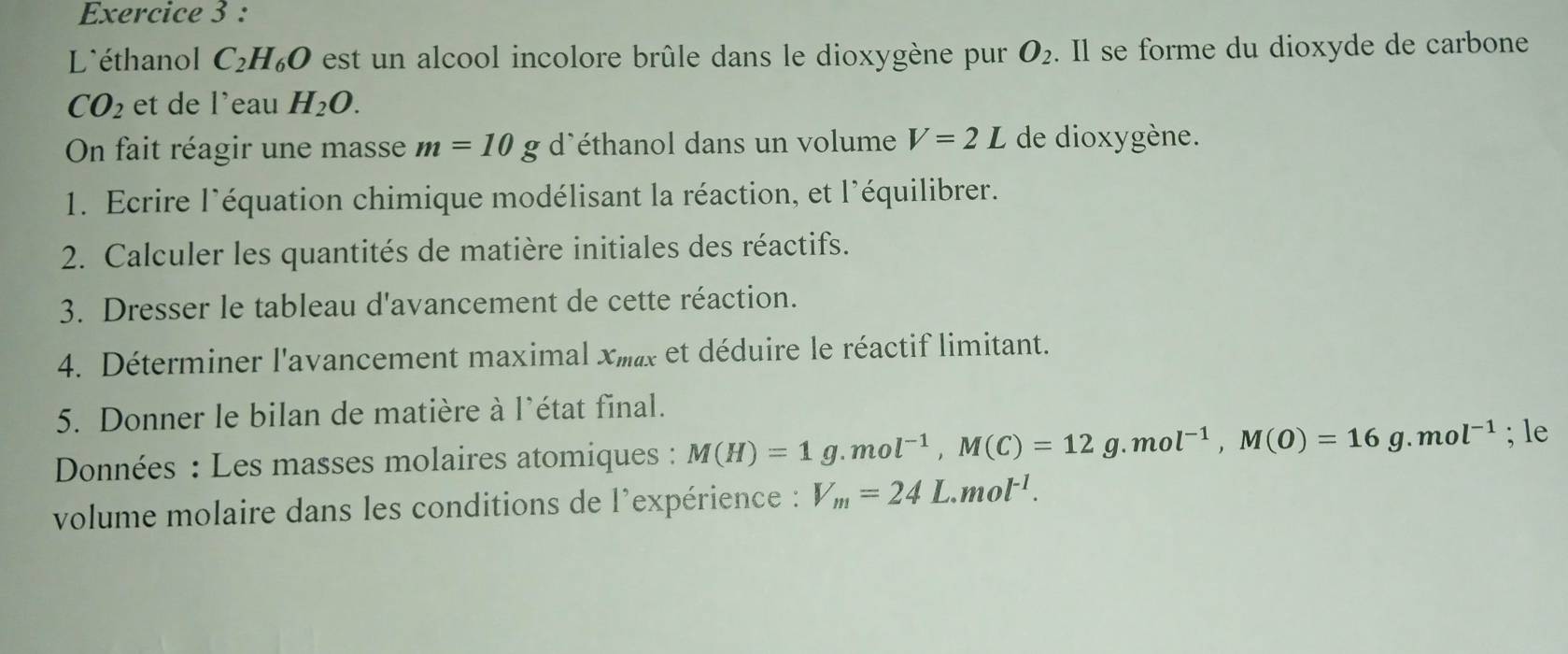 L'éthanol C_2H_6O est un alcool incolore brûle dans le dioxygène pur O_2. Il se forme du dioxyde de carbone
CO_2 et de l'eau H_2O. 
On fait réagir une masse m=10g d'éthanol dans un volume V=2L de dioxygène. 
1. Ecrire l'équation chimique modélisant la réaction, et l'équilibrer. 
2. Calculer les quantités de matière initiales des réactifs. 
3. Dresser le tableau d'avancement de cette réaction. 
4. Déterminer l'avancement maximal xmx et déduire le réactif limitant. 
5. Donner le bilan de matière à l'état final. 
Données : Les masses molaires atomiques : M(H)=1g. mol^(-1), M(C)=12g. mol^(-1), M(O)=16g.mol^(-1); le 
volume molaire dans les conditions de l'expérience : V_m=24L.mol^(-1).