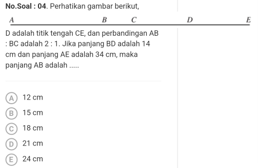 No.Soal : 04. Perhatikan gambar berikut,
A
B C D E
D adalah titik tengah CE, dan perbandingan AB
: BC adalah 2:1. Jika panjang BD adalah 14
cm dan panjang AE adalah 34 cm, maka
panjang AB adalah .....
A 12 cm
B 15 cm
C 18 cm
D 21 cm
E 24 cm