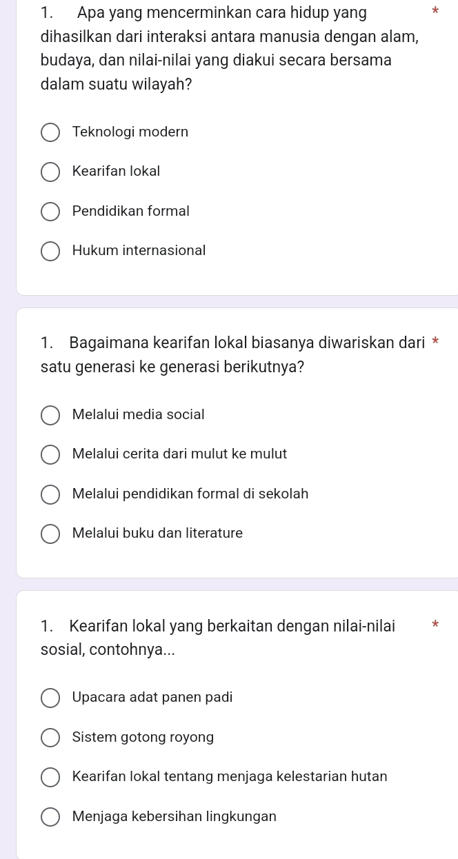 Apa yang mencerminkan cara hidup yang *
dihasilkan dari interaksi antara manusia dengan alam,
budaya, dan nilai-nilai yang diakui secara bersama
dalam suatu wilayah?
Teknologi modern
Kearifan lokal
Pendidikan formal
Hukum internasional
1. Bagaimana kearifan lokal biasanya diwariskan dari *
satu generasi ke generasi berikutnya?
Melalui media social
Melalui cerita dari mulut ke mulut
Melalui pendidikan formal di sekolah
Melalui buku dan literature
1. Kearifan lokal yang berkaitan dengan nilai-nilai *
sosial, contohnya...
Upacara adat panen padi
Sistem gotong royong
Kearifan lokal tentang menjaga kelestarian hutan
Menjaga kebersihan lingkungan