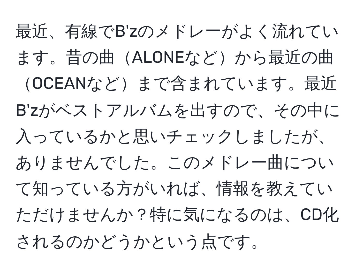 最近、有線でB'zのメドレーがよく流れています。昔の曲ALONEなどから最近の曲OCEANなどまで含まれています。最近B'zがベストアルバムを出すので、その中に入っているかと思いチェックしましたが、ありませんでした。このメドレー曲について知っている方がいれば、情報を教えていただけませんか？特に気になるのは、CD化されるのかどうかという点です。