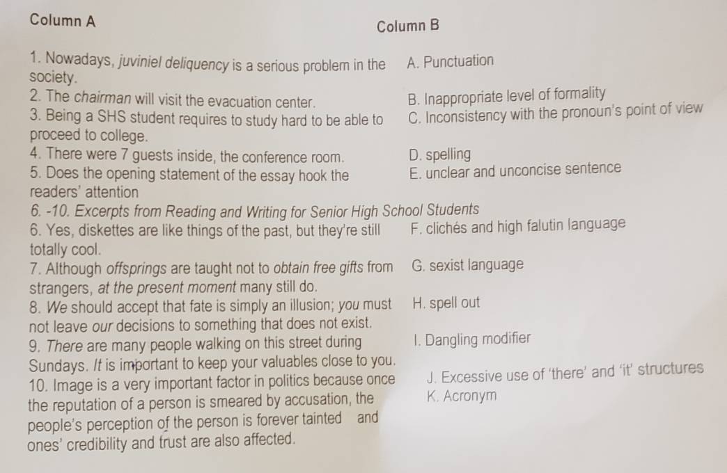 Column A
Column B
1. Nowadays, juviniel deliquency is a serious problem in the A. Punctuation
society.
2. The chairman will visit the evacuation center. B. Inappropriate level of formality
3. Being a SHS student requires to study hard to be able to C. Inconsistency with the pronoun's point of view
proceed to college.
4. There were 7 guests inside, the conference room. D. spelling
5. Does the opening statement of the essay hook the E. unclear and unconcise sentence
readers' attention
6. -10. Excerpts from Reading and Writing for Senior High School Students
6. Yes, diskettes are like things of the past, but they're still F. clichés and high falutin language
totally cool.
7. Although offsprings are taught not to obtain free gifts from G. sexist language
strangers, at the present moment many still do.
8. We should accept that fate is simply an illusion; you must H. spell out
not leave our decisions to something that does not exist.
9. There are many people walking on this street during I. Dangling modifier
Sundays. It is important to keep your valuables close to you.
10. Image is a very important factor in politics because once J. Excessive use of ‘there’ and ‘it’ structures
the reputation of a person is smeared by accusation, the K. Acronym
people’s perception of the person is forever tainted and
ones' credibility and trust are also affected.