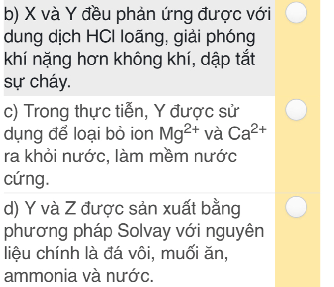 X và Y đều phản ứng được với 
dung dịch HCI loãng, giải phóng 
khí nặng hơn không khí, dập tắt 
sự cháy. 
c) Trong thực tiễn, Y được sử 
dụng để loại bỏ ion Mg^(2+) và Ca^(2+)
ra khỏi nước, làm mềm nước 
cứng. 
d) Y và Z được sản xuất bằng 
phương pháp Solvay với nguyên 
liệu chính là đá vôi, muối ăn, 
ammonia và nước.