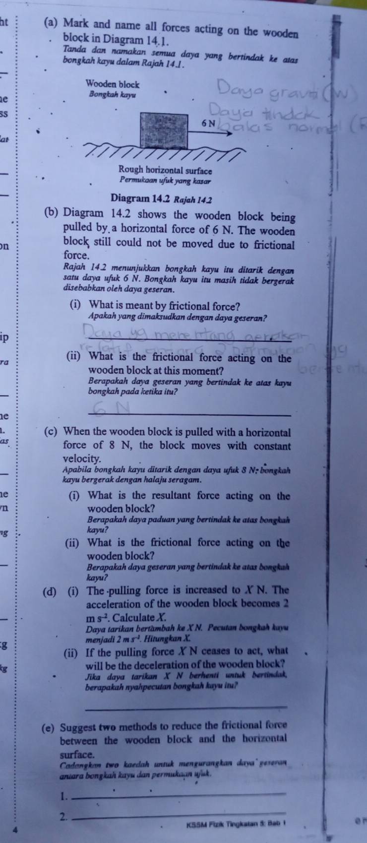 at (a) Mark and name all forces acting on the wooden
block in Diagram 14.1.
Tanda dan namakan semua daya yang bertindak ke atas
bongkah kayu dalam Rajah 14.l .
Wooden block
e
Bongkah kayu
sS
6 N
at
Rough horizontal surface
Permukaan ufuk yang kasar
Diagram 14.2 Rajah 14.2
(b) Diagram 14.2 shows the wooden block being
pulled by a horizontal force of 6 N. The wooden
on
block still could not be moved due to frictional
force.
Rajah 14.2 menunjukkan bongkah kayu itu ditarik dengan
satu daya ufuk 6 N. Bongkah kayu itu masih tidak bergerak
disebabkan oleh daya geseran.
(i) What is meant by frictional force?
Apakah yang dimaksudkan dengan daya geseran?
p
_
(ii) What is the frictional force acting on the
a
wooden block at this moment?
Berapakah daya geseran yang bertindak ke atas kayu
bongkah pada ketika itu?
1e
_
(c) When the wooden block is pulled with a horizontal
25
force of 8 N, the block moves with constant
velocity.
Apabila bongkah kayu ditarik dengan daya ufuk 8 N; bongkah
kayu bergerak dengan halaju seragam.
e (i) What is the resultant force acting on the
n wooden block?
Berapakah daya paduan yang bertindak ke atas bongkah
kayu?
(ii) What is the frictional force acting on the
wooden block?
Berapakah daya geseran yang bertindak ke atas bongkah
kayu?
(d) (i) The pulling force is increased to X N. The
acceleration of the wooden block becomes 2
ms^(-2) Calculate X.
Daya tarikan bertambah ke X N. Pecutan bongkah kayu
menjadi 2ms^(-2). Hitungkan X.
g
(ii) If the pulling force X N ceases to act, what
will be the deceleration of the wooden block?
Jika daya tarikan X N berhenti untuk bertindak.
berapakah nyahpecutan bongkah kayu itu?
_
(e) Suggest two methods to reduce the frictional force
between the wooden block and the horizontal
surface.
Cadangkan two kaedah untuk mengurangkan daya geseran
anıara bongkah kayu dan permukaan ujuk.
1._
2.
_
4
KSSM Fizik Tingkatan 5: Bab 1 e r