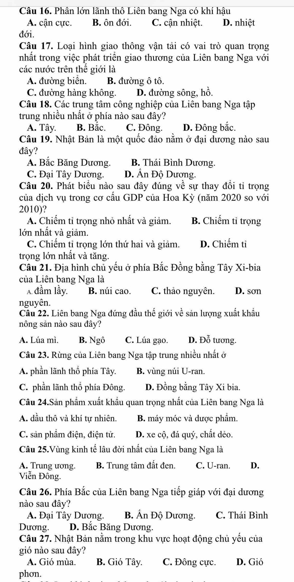 Phân lớn lãnh thô Liên bang Nga có khí hậu
A. cận cực. B. ôn đới. C. cận nhiệt. D. nhiệt
đới.
Câu 17. Loại hình giao thông vận tải có vai trò quan trọng
nhất trong việc phát triển giao thương của Liên bang Nga với
các nước trên thế giới là
A. đường biển. B. đường ô tô.
C. đường hàng không. D. đường sông, hồ.
Câu 18. Các trung tâm công nghiệp của Liên bang Nga tập
trung nhiều nhất ở phía nào sau đây?
A. Tây. B. Bắc. C. Đông. D. Đông bắc.
Câu 19. Nhật Bản là một quốc đảo nằm ở đại dương nào sau
đây?
A. Bắc Băng Dương. B. Thái Bình Dương.
C. Đại Tây Dương. D. Ấn Độ Dương.
Câu 20. Phát biểu nào sau đây đúng về sự thay đổi tỉ trọng
của dịch vụ trong cơ cầu GDP của Hoa Kỳ (năm 2020 so với
2010)?
A. Chiếm tỉ trọng nhỏ nhất và giảm. B. Chiếm tỉ trọng
lớn nhất và giảm.
C. Chiếm tỉ trọng lớn thứ hai và giảm. D. Chiếm tỉ
trọng lớn nhất và tăng.
Câu 21. Địa hình chủ yếu ở phía Bắc Đồng bằng Tây Xi-bia
của Liên bang Nga là
A. đầm lầy. B. núi cao. C. thảo nguyên. D. sơn
nguyên.
Câu 22. Liên bang Nga đứng đầu thế giới về sản lượng xuất khẩu
nông sản nào sau đây?
A. Lúa mì. B. Ngô C. Lúa gạo. D. Đỗ tương.
Câu 23. Rừng của Liên bang Nga tập trung nhiều nhất ở
A. phần lãnh thổ phía Tây. B. vùng núi U-ran.
C. phần lãnh thổ phía Đông. D. Đồng bằng Tây Xi bia.
Câu 24.Sản phẩm xuất khẩu quan trọng nhất của Liên bang Nga là
A. dầu thô và khí tự nhiên. B. máy móc và dược phẩm.
C. sản phẩm điện, điện tử. D. xe cộ, đá quý, chất dẻo.
Câu 25.Vùng kinh tế lâu đời nhất của Liên bang Nga là
A. Trung ương. B. Trung tâm đất đen. C. U-ran. D.
Viễn Đông.
Câu 26. Phía Bắc của Liên bang Nga tiếp giáp với đại dương
nào sau đây?
A. Đại Tây Dương. B. Ấn Độ Dương. C. Thái Bình
Dương. D. Bắc Băng Dương.
Câu 27. Nhật Bản nằm trong khu vực hoạt động chủ yếu của
gió nào sau đây?
A. Gió mùa. B. Gió Tây. C. Đông cực. D. Gió
phơn.