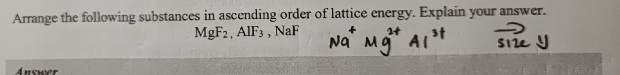 Arrange the following substances in ascending order of lattice energy. Explain your answer.
MgF_2, AlF_3 , NaF
Answer