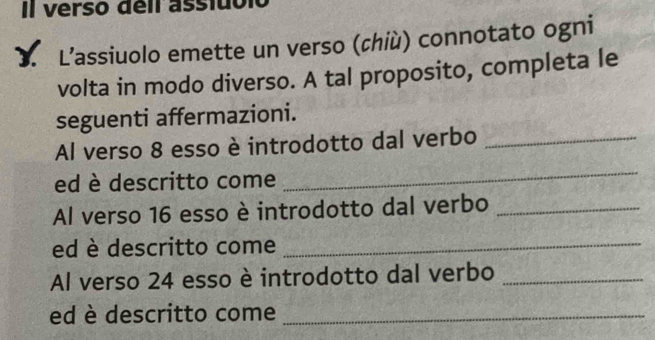 Il verso deil asstubló 
3 L’assiuolo emette un verso (chiù) connotato ogni 
volta in modo diverso. A tal proposito, completa le 
seguenti affermazioni. 
Al verso 8 esso è introdotto dal verbo_ 
ed è descritto come 
_ 
Al verso 16 esso è introdotto dal verbo_ 
ed è descritto come_ 
Al verso 24 esso è introdotto dal verbo_ 
ed è descritto come_