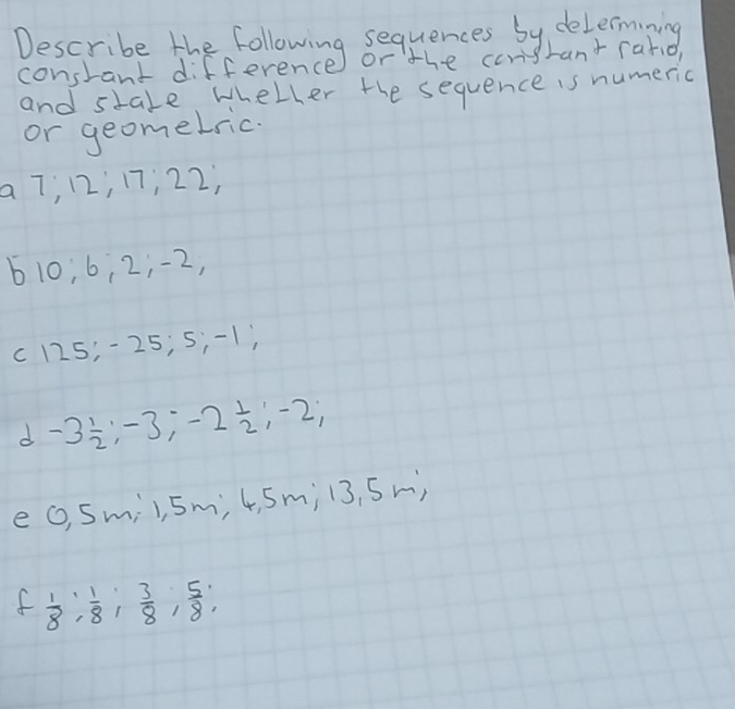 lessrake the follening bequenes by delecang 
hant rarid, 
and stale wheller the sequence is numeric 
or geomelric. 
a 7; 12; 17; 22,
610; 6; 2; -2,
c125; -25; 5; -1) 
d -3 1/2 ; -3; -2 1/2 ; -2; 
e (, Smil, Sm, 4, Sm; l3, Sm) 
f  1/8 ;  1/8 ;  3/8 ;  5/8 ;