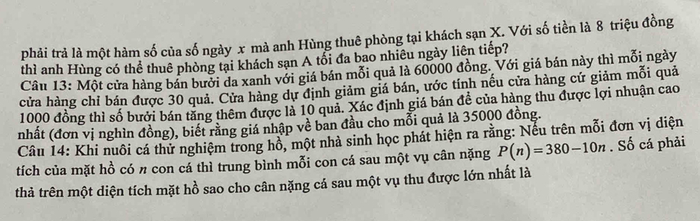 phải trả là một hàm số của số ngày x mà anh Hùng thuê phòng tại khách sạn X. Với số tiền là 8 triệu đồng 
thì anh Hùng có thể thuê phòng tại khách sạn A tổi đa bao nhiêu ngày liên tiếp? 
Câu 13: Một cửa hàng bán bưởi da xanh với giá bán mỗi quả là 60000 đồng. Với giá bán này thì mỗi ngày 
cửa hàng chỉ bán được 30 quả. Cửa hàng dự định giảm giá bán, ước tính nếu cửa hàng cứ giảm mỗi quả
1000 đồng thì số bưởi bán tăng thêm được là 10 quả. Xác định giá bán đề của hàng thu được lợi nhuận cao 
nhất (đơn vị nghìn đồng), biết rằng giá nhập về ban đầu cho mỗi quả là 35000 đồng. 
Câu 14: Khi nuôi cá thử nghiệm trong hồ, một nhà sinh học phát hiện ra rằng: Nếu trên mỗi đơn vị diện 
tích của mặt hồ có π con cá thì trung bình mỗi con cá sau một vụ cân nặng P(n)=380-10n. Số cá phải 
thả trên một diện tích mặt hồ sao cho cân nặng cá sau một vụ thu được lớn nhất là