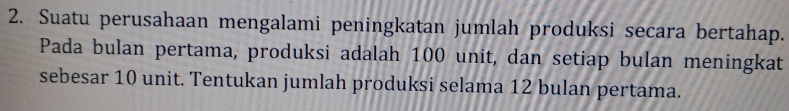 Suatu perusahaan mengalami peningkatan jumlah produksi secara bertahap. 
Pada bulan pertama, produksi adalah 100 unit, dan setiap bulan meningkat 
sebesar 10 unit. Tentukan jumlah produksi selama 12 bulan pertama.