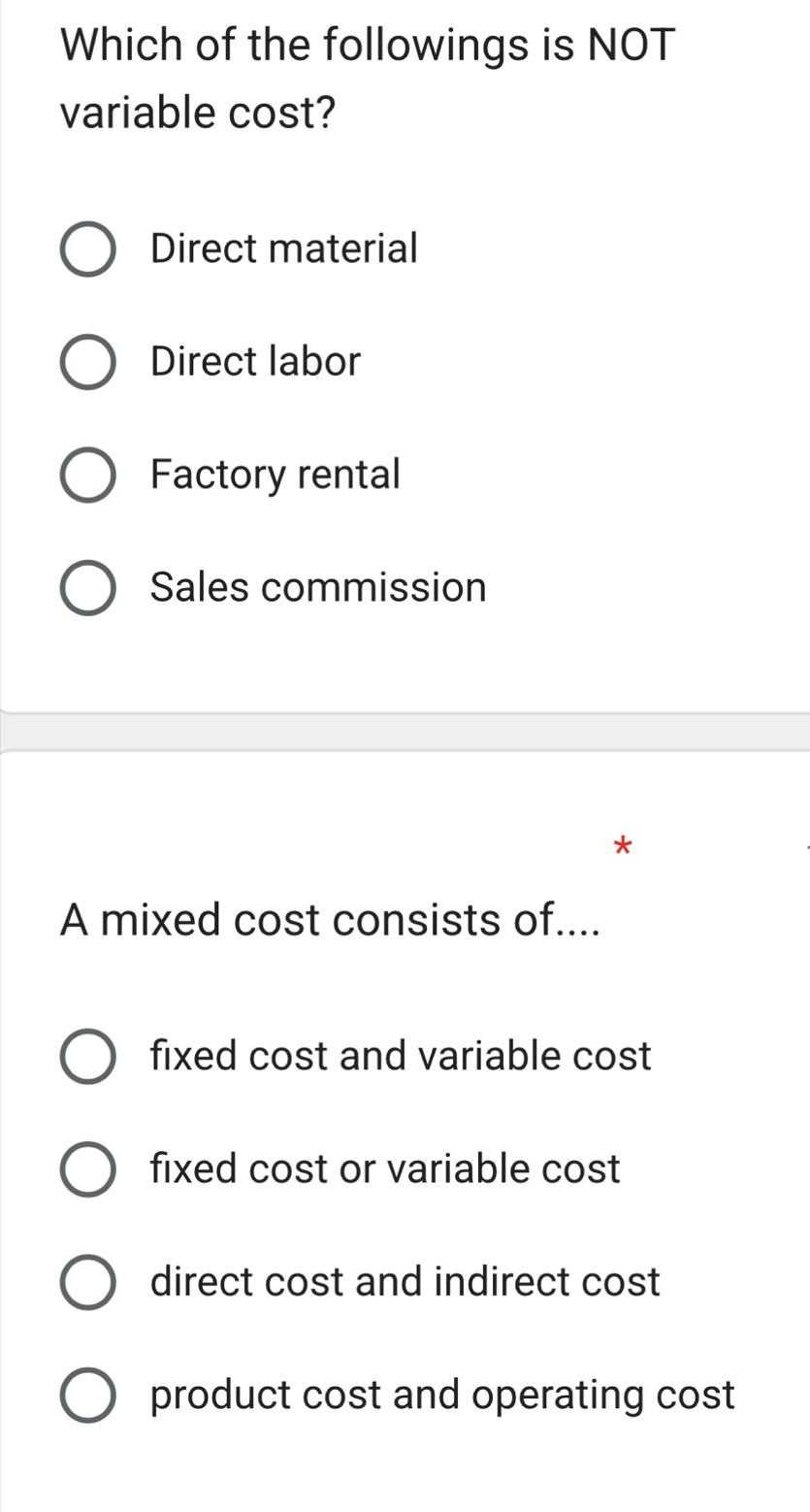 Which of the followings is NOT
variable cost?
Direct material
Direct labor
Factory rental
Sales commission
A mixed cost consists of....
fixed cost and variable cost
fixed cost or variable cost
direct cost and indirect cost
product cost and operating cost