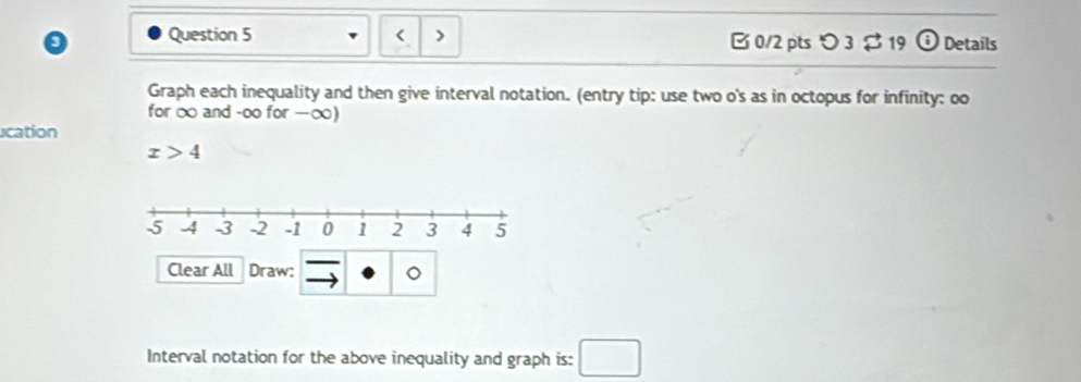 < o Question 5 B 0/2 pts つ 3 $19 Details Graph each inequality and then give interval notation. entry tip: use two o's as in octopus for infinity: oo for ∞ and -oo for −∞ ucation x>4 Clear All Draw: 。 Interval notation for the above inequality and graph is: square