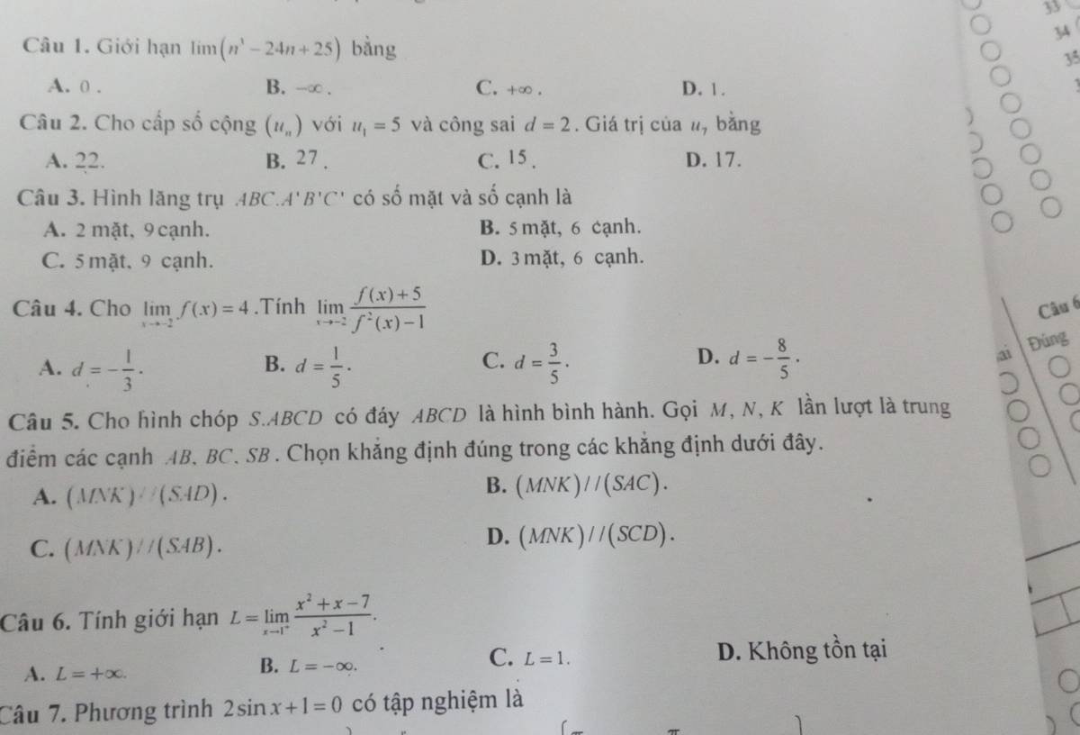 33
3
Câu 1. Giới hạn limlimits (n^1-24n+25) bằng
35
A. 0 . B. -∞ . C. +∞ . D. 1.
Câu 2. Cho cấp số cộng (u_n) với u_1=5 và công sai d=2. Giá trị của #, bằng
A. 22. B. 27 . C. 15 . D. 17.
Câu 3. Hình lăng trụ 4B C A' B'C' có số mặt và số cạnh là
A. 2 mặt, 9 cạnh. B. 5 mặt, 6 cạnh.
C. 5 mặt, 9 cạnh. D. 3 mặt, 6 cạnh.
Câu 4. Cho limlimits _xto -2f(x)=4.Tính limlimits _xto -2 (f(x)+5)/f^2(x)-1  Câu 6
D.
A. d=- 1/3 . d= 1/5 · d= 3/5 · d=- 8/5 ·
B.
C.
a Đúng
Câu 5. Cho hình chóp S.ABCD có đáy ABCD là hình bình hành. Gọi M, N, K lần lượt là trung
điểm các cạnh AB. BC. SB . Chọn khẳng định đúng trong các khẳng định dưới đây.
A. (ANK)· (SAD).
B. (MNK)//(SAC).
C. (MNK)parallel (SAB).
D. (MNK)//(SCD).
Câu 6. Tính giới hạn L=limlimits _xto 1^+ (x^2+x-7)/x^2-1 .
A. L=+∈fty .
B. L=-∈fty . D. Không tồn tại
C. L=1.
Câu 7. Phương trình 2sin x+1=0 có tập nghiệm là