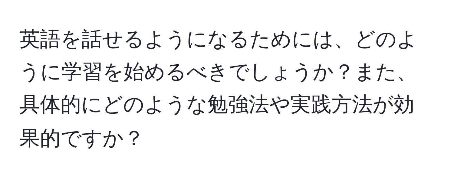 英語を話せるようになるためには、どのように学習を始めるべきでしょうか？また、具体的にどのような勉強法や実践方法が効果的ですか？