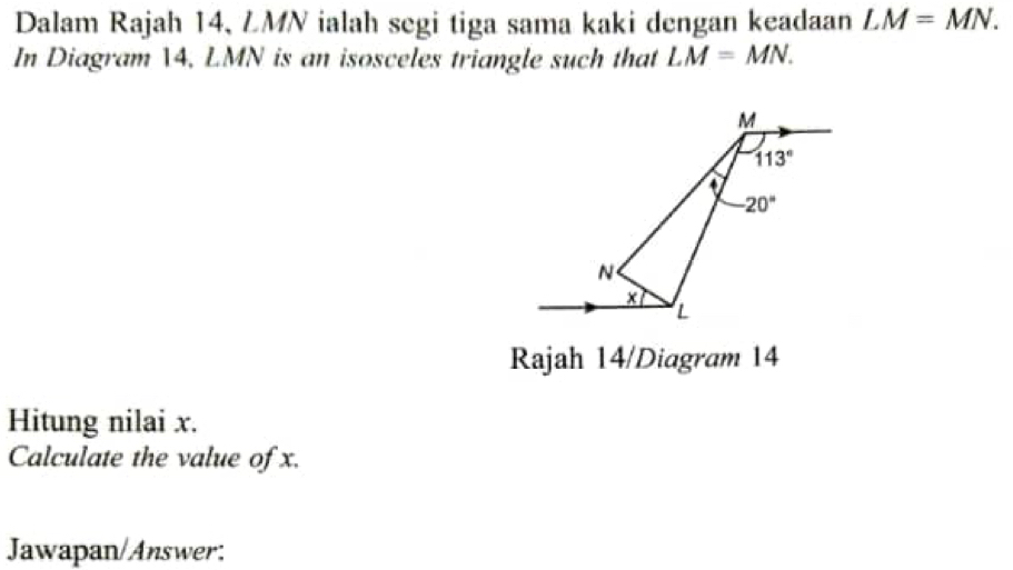 Dalam Rajah 14, LMN ialah segi tiga sama kaki dengan keadaan LM=MN.
In Diagram 14, LMN is an isosceles triangle such that LM=MN.
Rajah 14/Diagram 14
Hitung nilai x.
Calculate the value of x.
Jawapan/Answer: