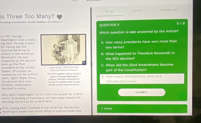 TO-DO NOTES VOCABULARY
Is Three Too Many?
_
Creating Connections Social Studies: US History I
QUESTION 5 5 / 8
Which question is not answered by the Article?
In 1797, George
Washington was a really
big deal. He was a hero
for having led theA. How many presidents have won more than
two terms?
Continental Army to
victory in the American B. What happened to Theodore Roosevelt in
Revolution. He was
wrapping up his secondthe 1912 election?
term as the first
president of the United Image credit: Clifford Kennedy Berryman/National Archives C. When did the 22nd Amendment become
States. Of course, he part of the Constitution?
wanted to run for a third This 1912 political cartoon shows a statue of George Washington D. How many amendments does the
term, right? Nope. Once scolding Theodore Roosevelt for
his second term was .
finished, Washington running for president after he had already served nearly two terms. Constitution have?
decided to retire.
SUBMIT
Why didn't Washington try to hold onto power for a third
term? According to historians, he had many reasons for
deciding not to run for a third term.
First, having been involved in the American Revolution,
Washington knew how much effort it took to break free * Extras