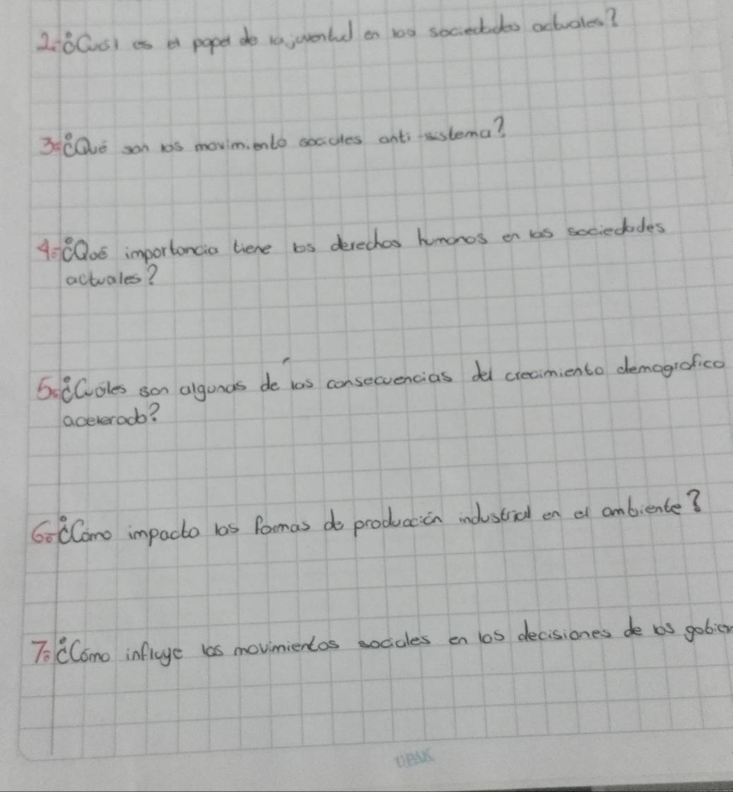 Z:0Cs) es a popet de t0 uente on 10 sociectdts actvales? 
3 CQe san 1s movim ento soccles anti-sstema? 
40 C00e importancia liene bs derechos humonos on las sociedodes 
actuales? 
6: CColes son algunas de las consecvencias del creaimiento demogrofica 
aceveroob? 
60 Como impacto bas Pamas do produccion indsticl en e ambiente? 
To CComo inficye las movinientos sociales en los decisioness de bs gobicn