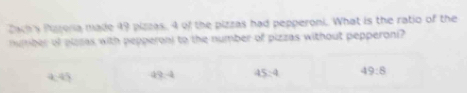 Dach s Pazoria made 49 pizzas, 4 of the pizzas had pepperoni. What is the ratio of the
number of plasas with pepperoni to the number of pizzas without pepperoni?
445 a?4 45:4 49:8