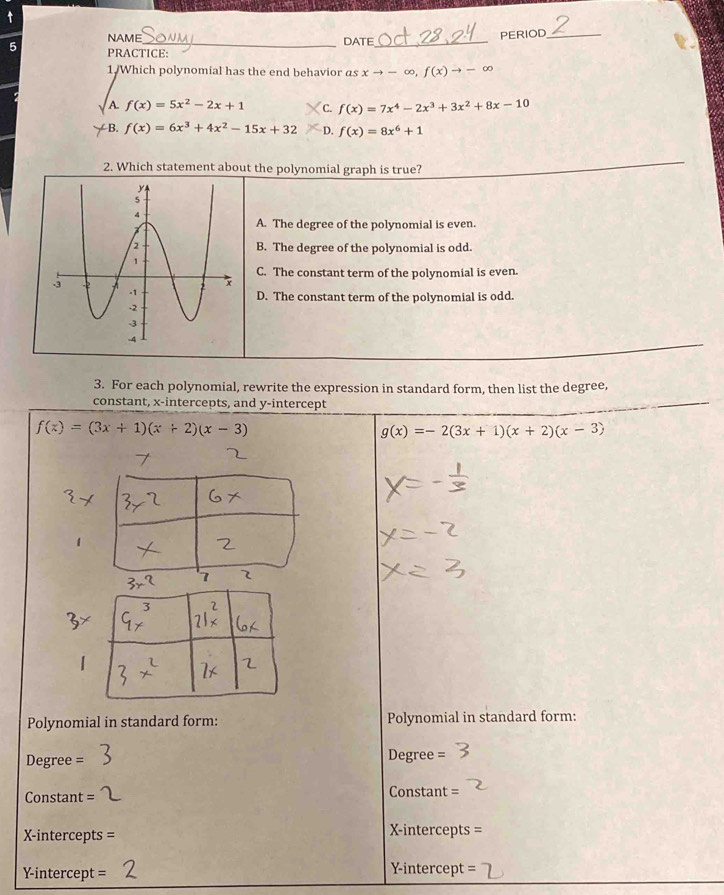 NAME DATE_
PERIOD_
5 PRACTICE:
1/Which polynomial has the end behavior as xto -∈fty , f(x)to -∈fty
A f(x)=5x^2-2x+1 C. f(x)=7x^4-2x^3+3x^2+8x-10
B. f(x)=6x^3+4x^2-15x+32 D. f(x)=8x^6+1
2. Which statement about the polynomial graph is true?
A. The degree of the polynomial is even.
B. The degree of the polynomial is odd.
C. The constant term of the polynomial is even.
D. The constant term of the polynomial is odd.
3. For each polynomial, rewrite the expression in standard form, then list the degree,
constant, x-intercepts, and y-intercept
f(x)=(3x+1)(x+2)(x-3)
g(x)=-2(3x+1)(x+2)(x-3)
Polynomial in standard form: Polynomial in standard form:
Degree = Degree =
Constant Constant =
X-intercepts = X-intercepts
-intercept = Y-intercept =