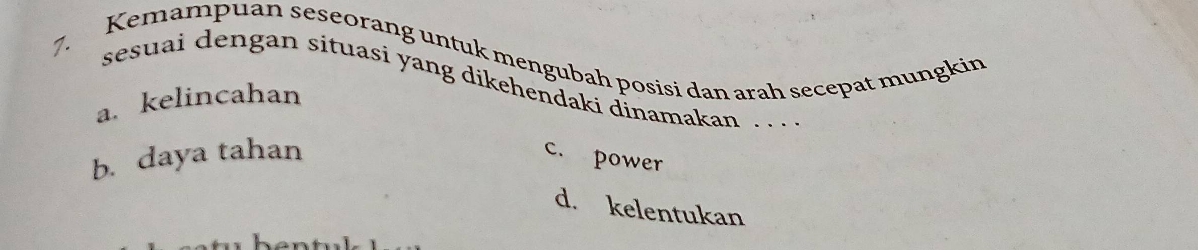 Kemampuan seseorang untuk mengubah posisi dan arah secepat mungkin
sesuai dengan situasi yang dikehendaki dinamakan . .
a. kelincahan
b. daya tahan c. power
d. kelentukan