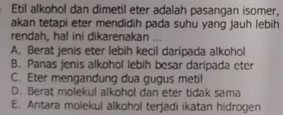 Etil alkohol dan dimetil eter adalah pasangan isomer,
akan tetapi eter mendidih pada suhu yang jauh lebih
rendah, hal ini dikarenakan ...
A. Berat jenis eter lebih kecil daripada alkohol
B. Panas jenis alkohol lebih besar daripada eter
C. Eter mengandung dua gugus metil
D. Berat molekul alkohol dan eter tidak sama
E. Antara molekul alkohol terjadi ikatan hidrogen