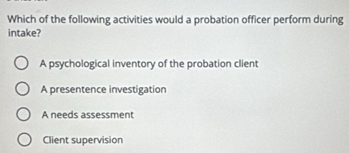 Which of the following activities would a probation officer perform during
intake?
A psychological inventory of the probation client
A presentence investigation
A needs assessment
Client supervision