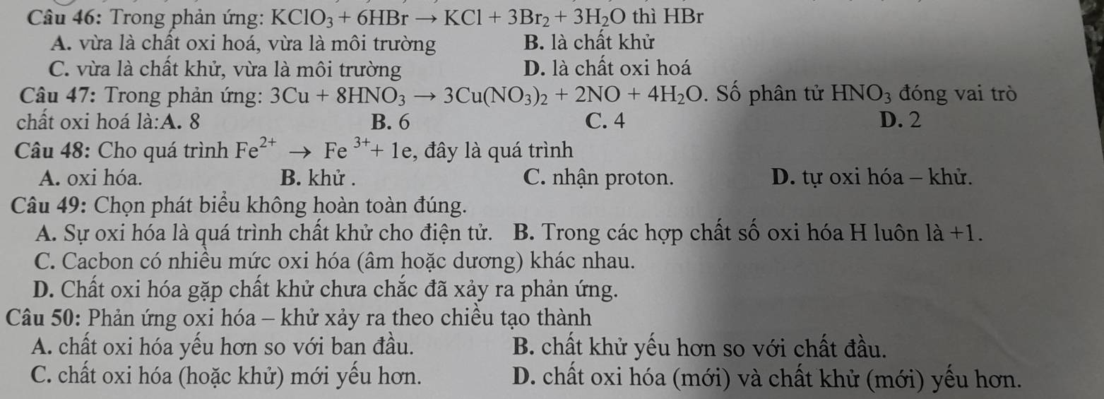 Trong phản ứng: KClO_3+6HBrto KCl+3Br_2+3H_2O thì HBr
A. vừa là chất oxi hoá, vừa là môi trường B. là chất khử
C. vừa là chất khử, vừa là môi trường D. là chất oxi hoá
* Câu 47: Trong phản ứng: 3Cu+8HNO_3to 3Cu(NO_3)_2+2NO+4H_2O. Số phân tử HNO_3 đóng vai trò
chất oxi hoá là:A. 8 B. 6 C. 4 D. 2
Câu 48: Cho quá trình Fe^(2+)to Fe^(3+)+1e , đây là quá trình
A. oxi hóa. B. khử . C. nhận proton. D. tự oxi hóa - khử.
Câu 49: Chọn phát biểu không hoàn toàn đúng.
A. Sự oxi hóa là quá trình chất khử cho điện tử. B. Trong các hợp chất số oxi hóa H luôn là +1.
C. Cacbon có nhiều mức oxi hóa (âm hoặc dương) khác nhau.
D. Chất oxi hóa gặp chất khử chưa chắc đã xảy ra phản ứng.
Câu 50: Phản ứng oxi hóa - khử xảy ra theo chiều tạo thành
A. chất oxi hóa yếu hơn so với ban đầu. B. chất khử yếu hơn so với chất đầu.
C. chất oxi hóa (hoặc khử) mới yếu hơn. D. chất oxi hóa (mới) và chất khử (mới) yếu hơn.