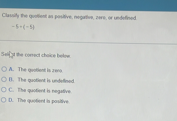 Classify the quotient as positive, negative, zero, or undefined.
-5/ (-5)
Sele st the correct choice below.
A. The quotient is zero.
B. The quotient is undefined.
C. The quotient is negative.
D. The quotient is positive.