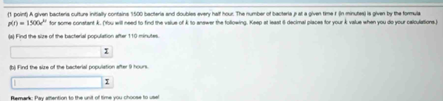 A given bacteria culture initially contains 1500 bacteria and doubles every half hour. The number of bacteria p at a given time f (in minutes) is given by the formula
p(t)=1500e^(kt) for some constant k. (You will need to find the value of k to answer the following. Keep at least 6 decimal places for your k value when you do your calculations.) 
(a) Find the size of the bacterial population after 110 minutes.
x
(b) Find the size of the bacterial population after 9 hours. 
I 
Remark: Pay attention to the unit of time you choose to use!