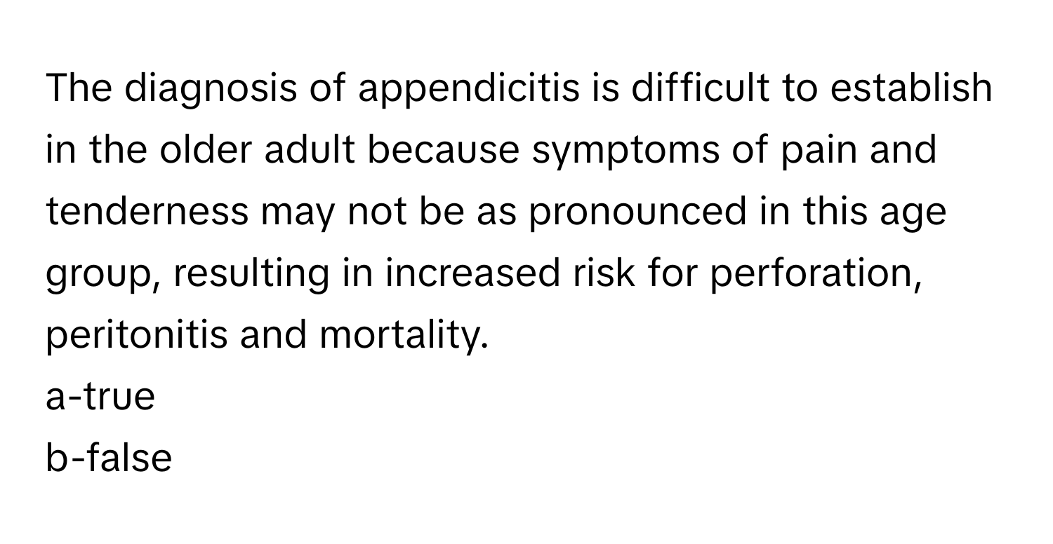 The diagnosis of appendicitis is difficult to establish in the older adult because symptoms of pain and tenderness may not be as pronounced in this age group, resulting in increased risk for perforation, peritonitis and mortality. 

a-true
b-false